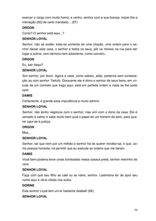 59
exercer o cargo com muita honra; e venho, senhor com a sua licença, trazer-lhe a
intimação (66) de certo mandado... (67)
ORGON
Como? O senhor está aqui...?
SENHOR LOYAL
Senhor, não se exalte: trata-se somente de uma citação, uma ordem para o se-
nhor deixar esta casa, o senhor e todos os seus, pôr os móveis na rua para dar
lugar a outros, sem demora nem adiamento, como convém...
ORGON
Eu, sair daqui?
SENHOR LOYAL
Sim senhor, por favor. Agora a casa, como sabeis, aliás, pertence sem contesta-
ção ao com senhor Tartufo. Doravante ele é dono e senhor de seus bens, em vir-
tude de um contrato que trago aqui: está em perfeita ordem e nada se lhe pode
opor.
DAMIS
Certamente, é grande essa impudência e muito admiro.
SENHOR LOYAL
Senhor, não tenho negócios com o senhor; mas sim com o dono da casa. Ele é
sensato e calmo e sabe muito bem qual o papel de um homem de bem, para que-
rer opor-se à justiça.
ORGON
Mas...
SENHOR LOYAL
Senhor, sei que nem por um milhão o senhor há de querer revoltar-se, e que, co-
mo pessoa honesta, irá permitir que eu execute as ordens que me deram.
DAMIS
Você bem poderia levar umas bordoadas nessa casaca preta, senhor meirinho de
vara.
SENHOR LOYAL
Faça com que seu filho se cale ou se retire, senhor. Lastimaria ter de apor seu
nome aqui e vê-lo citado nos autos.
DORINE
Este senhor Loyal tem um ar bastante desleal! (68)
SENHOR LOYAL
 