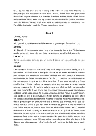 6
tão... (9) Mas não é que aquele senhor já está rindo com ar de mofa! Procure ou-
tros palhaços que o façam rir. E sem mais... Adeus, minha nora; não quero dizer
mais nada. Fiquem sabendo que reduzirei à metade minhas visitas a esta casa e
decorrerá bom tempo antes que aqui ponha os pés novamente. (Dando uma bofe-
tada em Flipote) Vamos, você com esse ar embasbacado, aí, sonhando! Por
Deus! Hei de dar-lhe uma lição. Vamos, porcalhona, ande.
Cena II
Cléante, Dorine
CLÉANTE
Não quero ir lá, receio que ela ainda venha a brigar comigo. Esta velha... (10)
DORINE
Ah! Decerto, é pena que ela não o ouça fazer uso de tal linguagem. Dir-lhe-ia que
o acha engraçado e que não tem idade para merecer semelhante tratamento.
CLÉANTE
Como se aborreceu conosco por um nada! E como parece enfeitiçada por seu
Tartufo!
DORINE
Oh! Para falar a verdade, tudo isso nada é em comparação com o filho, se o ti-
vesse visto, o senhor diria: é bem pior! Tinham-no em conta de homem sensato
pela coragem que demonstrou servindo o príncipe; mas ficou como que embotado
desde que se lhe meteu na cabeça o tal Tartufo; (11) chama-o de irmão, e dedica-
lhe maior estima do que ao filho, filha ou mulher. É, dos seus segredos, o único
confidente e o diretor prudente de todos os seus atos; anima-o, abraça-o, e creio
que por uma amante, não se teria mais ternura; quer vê-lo sentado à mesa no lu-
gar mais importante; é com prazer que o vê comer por seis pessoas; os melhores
pedaços obriga-nos a ceder-lhe e se dá um arroto diz-lhe: “Deus o ajude!” Enfim,
está doido por ele; é o seu tudo, seu herói; admira-o a propósito de tudo, cita-o
em todas as ocasiões; parecem-lhe milagres seus atos mais insignificantes e to-
das as palavras por ele pronunciadas são o mesmo que oráculos. O tal, que co-
nhece bem sua vitima e que dela quer aproveitar-se, possui a arte de ofuscá-la
com falsas aparências; com as suas beatices arranca-lhe dinheiro a todo instante
e critica-nos a todos como igual. Até mesmo o tal bobão que lhe serve de criado
mete-se a dar-nos lições; com olhares terríveis vem fazer-nos sermões e joga fora
as nossas fitas, nosso ruge e nossas moscas. No outro dia, o traidor rasgou com
as próprias mãos um lenço (12) que achou num volume de Fleur dês Saints (13)
dizendo que misturávamos, - oh crime hediondo! – adornos do diabo com a santi-
dade.
 