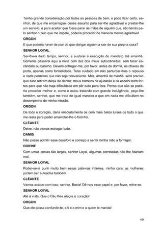 60
Tenho grande consideração por todas as pessoas de bem, e pode ficar certo, se-
nhor, de que me encarreguei desse assunto para ser-lhe agradável e prestar-lhe
um servi-lo, e para aceitar que fosse parar às mãos de alguém que, não tendo pe-
lo senhor o zelo que me impele, poderia proceder de maneira menos agradável.
ORGON
E que poderia haver de pior do que obrigar alguém a sair de sua própria casa?
SENHOR LOYAL
Ser-lhe-á dado tempo, senhor, e sustarei a execução do mandato até amanhã.
Somente passarei aqui à noite com dez dos meus subordinados, sem fazer es-
cândalo ou barulho. Devem entregar-me, por favor, antes de dormir, as chaves da
porta, apenas como formalidade. Terei cuidado em não perturbar-lhes o repouso
e nada permitirei que não seja conveniente. Mas, amanhã de manhã, será preciso
que tudo retirem daqui de dentro: meus homens os ajudarão e os escolhi bom for-
tes para que não haja dificuldade em pôr tudo para fora. Penso que não se pode-
ria proceder melhor e, como o estou tratando com grande indulgência, peço-lhe
também, senhor, que me trate de igual maneira e que em nada me dificultem no
desempenho de minha missão.
ORGON
De todo o coração, daria imediatamente os cem mais belos luíses de tudo o que
me resta para poder amarrotar-lhe o focinho.
CLÉANTE
Deixe, não vamos estragar tudo.
DAMIS
Não posso admitir esse desaforo e começo a sentir minha mão a formigar.
DORINE
Com umas costas tão largas, senhor Loyal, algumas porretadas não lhe ficariam
mal.
SENHOR LOYAL
Poder-se-ia punir muito bem essas palavras infames, minha cara; as mulheres
podem ser autuadas também.
CLÉANTE
Vamos acabar com isso, senhor. Basta! Dê-nos esse papel e, por favor, retire-se.
SENHOR LOYAL
Até à vista. Que o Céu lhes alegre o coração!
ORGON
Que ele possa confundir-te, a ti e a mim e a quem te manda!
 
