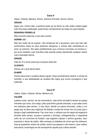 61
Cena V
Orgon, Cléante, Mariane, Elmire, Senhora Pernelle, Dorine, Damis.
ORGON
Agora sim, minha mãe, a senhora pode ver se tenho ou não razão; podeis julgar
tudo Poe essa notificação: pode tomar conhecimento de todas as suas traições.
SENHORA PERNELLE
Não encontro palavras e caio das nuvens!
DORINE (69)
Não tem razão de se queixar, nem tampouco de o acusarem, pois com isso são
confirmados todos os seus piedosos desígnios: a virtude dele manifesta-se no
amor ao próximo. Ele sabe perfeitamente que a fortuna corrompe os homens e,
por pura caridade, quer tirar-lhes tudo quando possa representar qualquer obstá-
culo à salvação eterna.
ORGON
Cale-se. É a única coisa que é preciso dizer-lhe.
CLÉANTE
Vamos ver o que deves fazer.
ELMIRE
Vamos denunciar a audácia desse ingrato. Esse procedimento destrói a virtude do
contrato; e sua deslealdade se revelará tão negra que nunca conseguirá o que
pretende.
Cena VI
Valère, Orgon, Cléante, Elmire, Mariane etc.
VALÈRE
Lastimo muito, senhor, ter de incomodá-lo, mas tenho de fazê-lo devido ao perigo
iminente que corre. Um amigo, pelo qual tenho grande amizade, e que sabe como
me interesso pelo senhor, a meu favor, dando um passo arriscado, violou o se-
grego que se deve aos negócios de Estado e acaba de enviar-me um aviso que o
obriga a fugir imediatamente. Faz uma hora, o velhaco que foi capaz de enganá-lo
durante tanto tempo, acusou-o perante o príncipe, entregando-lhe o importante
cofre de um criminoso de Estado, cujo segredo culposo o senhor guardou, des-
prezando o dever de súbito. Não conheço os detalhes do crime que lhe atribuem;
mas já expediram ordem de prisão contra sua pessoa e ele mesmo, para melhor
executá-la, encarregou-se de acompanhar aquele que o deve prender.
 