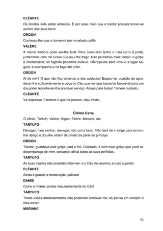 62
CLÉANTE
Os direitos dele estão armados. É por esse meio que o traidor procura tornar-se
senhor dos seus bens.
ORGON
Confesso-lhe que o homem é um rematado patife!
VALÈRE
A menor demora pode ser-lhe fatal. Para conduzi-lo tenho o meu carro à porta,
juntamente com mil luíses que aqui lhe trago. Não percamos mais tempo: o golpe
é irremediável; só fugindo podemos evita-lo. Ofereço-me para leva-lo a lugar se-
guro, e acompanha-o na fuga até o fim.
ORGON
Ai de mim! O que não fico devendo a tais cuidados! Espero ter ocasião de agra-
decer-lhe suficientemente e peço ao Céu que me seja bastante favorável para um
dia poder reconhecer-lhe precioso serviço. Adeus para todos! Tomem cuidado...
CLÉANTE
Vá depressa. Faremos o que for preciso, meu irmão.
Última Cena
O oficial, Tartufo, Valère, Orgon, Elmire, Mariane, etc.
TARTUFO
Devagar, meu senhor, devagar; não corra tanto. Não terá de ir longe para encon-
trar abrigo e dou-lhe ordem de prisão da parte do príncipe.
ORGON
Traidor, guardava este golpe para o fim. Celerado, é com esse golpe que você se
desembaraça de mim, coroando afinal todas as suas perfídias.
TARTUFO
As suas injurias não poderão irritar-me, e o Céu me ensinou a tudo suportar.
CLÉANTE
Ainda é grande a moderação, palavra!
DAMIS
Como o infame zomba impudentemente do Céu!
TARTUFO
Todos esses arrebatamentos não poderiam comover-me; só penso em cumprir o
meu dever.
MARIANE
 