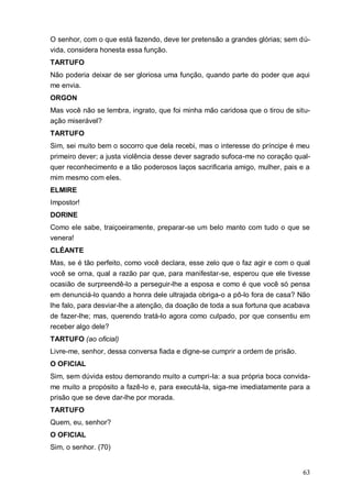 63
O senhor, com o que está fazendo, deve ter pretensão a grandes glórias; sem dú-
vida, considera honesta essa função.
TARTUFO
Não poderia deixar de ser gloriosa uma função, quando parte do poder que aqui
me envia.
ORGON
Mas você não se lembra, ingrato, que foi minha mão caridosa que o tirou de situ-
ação miserável?
TARTUFO
Sim, sei muito bem o socorro que dela recebi, mas o interesse do príncipe é meu
primeiro dever; a justa violência desse dever sagrado sufoca-me no coração qual-
quer reconhecimento e a tão poderosos laços sacrificaria amigo, mulher, pais e a
mim mesmo com eles.
ELMIRE
Impostor!
DORINE
Como ele sabe, traiçoeiramente, preparar-se um belo manto com tudo o que se
venera!
CLÉANTE
Mas, se é tão perfeito, como você declara, esse zelo que o faz agir e com o qual
você se orna, qual a razão par que, para manifestar-se, esperou que ele tivesse
ocasião de surpreendê-lo a perseguir-lhe a esposa e como é que você só pensa
em denunciá-lo quando a honra dele ultrajada obriga-o a pô-lo fora de casa? Não
lhe falo, para desviar-lhe a atenção, da doação de toda a sua fortuna que acabava
de fazer-lhe; mas, querendo tratá-lo agora como culpado, por que consentiu em
receber algo dele?
TARTUFO (ao oficial)
Livre-me, senhor, dessa conversa fiada e digne-se cumprir a ordem de prisão.
O OFICIAL
Sim, sem dúvida estou demorando muito a cumpri-la: a sua própria boca convida-
me muito a propósito a fazê-lo e, para executá-la, siga-me imediatamente para a
prisão que se deve dar-lhe por morada.
TARTUFO
Quem, eu, senhor?
O OFICIAL
Sim, o senhor. (70)
 