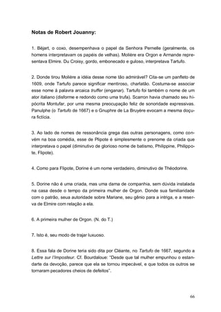 66
Notas de Robert Jouanny:
1. Béjart, o coxo, desempenhava o papel da Senhora Pernelle (geralmente, os
homens interpretavam os papéis de velhas). Molière era Orgon e Armande repre-
sentava Elmire. Du Croisy, gordo, embonecado e guloso, interpretava Tartufo.
2. Donde tirou Molière a idéia desse nome tão admirável? Cita-se um panfleto de
1609, onde Tartufo parece significar mentiroso, charlatão. Costuma-se associar
esse nome à palavra arcaica truffer (enganar). Tartufo foi também o nome de um
ator italiano (disforme e redondo como uma trufa). Scarron havia chamado seu hi-
pócrita Montufar, por uma mesma preocupação feliz de sonoridade expressivas.
Panulphe (o Tartufo de 1667) e o Gnuphre de La Bruyère evocam a mesma doçu-
ra fictícia.
3. Ao lado de nomes de ressonância grega das outras personagens, como con-
vém na boa comédia, esse de Plipote é simplesmente o prenome da criada que
interpretava o papel (diminutivo de glorioso nome de batismo, Philippine, Philippo-
te, Flipote).
4. Como para Flipote, Dorine é um nome verdadeiro, diminutivo de Théodorine.
5. Dorine não é uma criada, mas uma dama de companhia, sem dúvida instalada
na casa desde o tempo da primeira mulher de Orgon. Donde sua familiaridade
com o patrão, seua autoridade sobre Mariane, seu gênio para a intriga, e a reser-
va de Elmire com relação a ela.
6. A primeira mulher de Orgon. (N. do T.)
7. Isto é, seu modo de trajar luxuoso.
8. Essa fala de Dorine teria sido dita por Cléante, no Tartufo de 1667, segundo a
Lettre sur l’Imposteur. Cf. Bourdaloue: “Desde que tal mulher empunhou o estan-
darte da devoção, parece que ela se tornou impecável, e que todos os outros se
tornaram pecadores cheios de defeitos”.
 