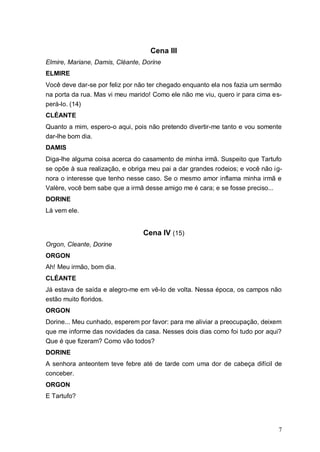 7
Cena III
Elmire, Mariane, Damis, Cléante, Dorine
ELMIRE
Você deve dar-se por feliz por não ter chegado enquanto ela nos fazia um sermão
na porta da rua. Mas vi meu marido! Como ele não me viu, quero ir para cima es-
perá-lo. (14)
CLÉANTE
Quanto a mim, espero-o aqui, pois não pretendo divertir-me tanto e vou somente
dar-lhe bom dia.
DAMIS
Diga-lhe alguma coisa acerca do casamento de minha irmã. Suspeito que Tartufo
se opõe à sua realização, e obriga meu pai a dar grandes rodeios; e você não ig-
nora o interesse que tenho nesse caso. Se o mesmo amor inflama minha irmã e
Valère, você bem sabe que a irmã desse amigo me é cara; e se fosse preciso...
DORINE
Lá vem ele.
Cena IV (15)
Orgon, Cleante, Dorine
ORGON
Ah! Meu irmão, bom dia.
CLÉANTE
Já estava de saída e alegro-me em vê-lo de volta. Nessa época, os campos não
estão muito floridos.
ORGON
Dorine... Meu cunhado, esperem por favor: para me aliviar a preocupação, deixem
que me informe das novidades da casa. Nesses dois dias como foi tudo por aqui?
Que é que fizeram? Como vão todos?
DORINE
A senhora anteontem teve febre até de tarde com uma dor de cabeça difícil de
conceber.
ORGON
E Tartufo?
 