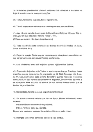 70
38. A visita aos prisioneiros é uma das atividades dos confrades. A imodéstia no
trajar é também uma de suas preocupações.
39. Tartufo, feliz com a surpresa, trai-se ligeiramente.
40. Tartufo empurra sorrateiramente a cadeira para bem perto de Elmire
41. Aqui há uma paródia de um verso de Corneille em Sertorius: Ah! pour être ro-
main, je n’em suis pás moins homme (verso 1. 194).
(Ah! por ser romano, não deixo de ser homem.)
42. Todo esse trecho está entremeado de termos de devoção mística (cf. nada,
suave maravilha, etc.).
43. Estranha evasão. Elmire, que se colocara numa situação um pouco falsa, re-
cua por conveniência, sem acusar Tartufo abertamente.
44. Esta cena talvez tenha sido inspirada por Lês Hypòcrites de Scarron.
45. Orgon caiu de joelhos ante Tartufo e apertou-o nos braços. O esboço desse
magnífico jogo de cena cômico foi empregado em Lê Dépit Amoureux (ato III, ce-
na IV). Mas, quatro anos após a morte de Molière, quando Racine se reconciliou
com Arnaud, os dois homens caíram também de joelhos, um em frente do outro, e
se abraçaram. Esse encontro de teatro e da vida permite entrever aquilo que dá
temível força à hipocrisia.
46. Na realidade, Tartufo conserva-se perfeitamente imóvel.
47. De acordo com uma tradição que data de Baron, Molière teria escrito anteri-
ormente:
O Ciel! Pardonne lui comme je lui pardonne.
O Céu! Perdoa-o como eu o perdôo.
Depois teria moderado esse eco demasiado evidente do padre nosso.
48. Distinção sutil entre o perdão do coração e o da conduta.
 