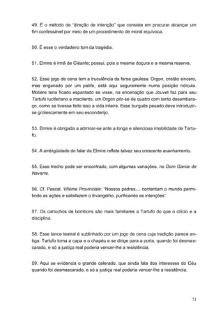 71
49. É o método de “direção de intenção” que consiste em procurar alcançar um
fim confessável por meio de um procedimento de moral equívoca.
50. É esse o verdadeiro tom da tragédia.
51. Elmire é irmã de Cléante; possui, pois a mesma doçura e a mesma reserva.
52. Esse jogo de cena tem a truculência da farsa gaulesa: Orgon, cristão sincero,
mas enganado por um patife, está aqui seguramente numa posição ridícula.
Molière teria ficado espantado se visse, na encenação que Jouvet faz para seu
Tartufo luciferiano e macilento, um Orgon pôr-se de quatro com tanto desembara-
ço, como se tivesse feito isso a vida inteira. Esse burguês pesado deve introduzir-
se grotescamente em seu esconderijo.
53. Elmire é obrigada a admirar-se ante a longa e silenciosa imobilidade de Tartu-
fo.
54. A ambigüidade do falar de Elmire reflete talvez seu crescente acanhamento.
55. Esse trecho pode ser encontrado, com algumas variações, no Dom Garcie de
Navarre.
56. Cf. Pascal, VIIème Provinciale: “Nossos padres.... contentam o mundo permi-
tindo as ações e satisfazem o Evangelho, purificando as intenções”.
57. Os cartuchos de bombons são mais familiares a Tartufo do que o cilício e a
disciplina.
58. Esse lance teatral é sublinhado por um jogo de cena cuja tradição parece an-
tiga: Tartufo toma a capa e o chapéu e se dirige para a porta, quando foi desmas-
carado, e só a justiço real poderia vencer-lhe a resistência.
59. Aqui se evidencia o grande celerado, que ainda fala dos interesses do Céu
quando foi desmascarado, e só a justiça real poderia vencer-lhe a resistência.
 