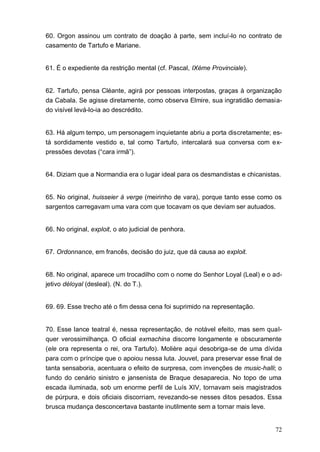 72
60. Orgon assinou um contrato de doação à parte, sem incluí-lo no contrato de
casamento de Tartufo e Mariane.
61. É o expediente da restrição mental (cf. Pascal, IXéme Provinciale).
62. Tartufo, pensa Cléante, agirá por pessoas interpostas, graças à organização
da Cabala. Se agisse diretamente, como observa Elmire, sua ingratidão demasia-
do visível levá-lo-ia ao descrédito.
63. Há algum tempo, um personagem inquietante abriu a porta discretamente; es-
tá sordidamente vestido e, tal como Tartufo, intercalará sua conversa com ex-
pressões devotas (“cara irmã”).
64. Diziam que a Normandia era o lugar ideal para os desmandistas e chicanistas.
65. No original, huisseier à verge (meirinho de vara), porque tanto esse como os
sargentos carregavam uma vara com que tocavam os que deviam ser autuados.
66. No original, exploit, o ato judicial de penhora.
67. Ordonnance, em francês, decisão do juiz, que dá causa ao exploit.
68. No original, aparece um trocadilho com o nome do Senhor Loyal (Leal) e o ad-
jetivo déloyal (desleal). (N. do T.).
69. 69. Esse trecho até o fim dessa cena foi suprimido na representação.
70. Esse lance teatral é, nessa representação, de notável efeito, mas sem qual-
quer verossimilhança. O oficial exmachina discorre longamente e obscuramente
(ele ora representa o rei, ora Tartufo). Molière aqui desobriga-se de uma dívida
para com o príncipe que o apoiou nessa luta. Jouvet, para preservar esse final de
tanta sensaboria, acentuara o efeito de surpresa, com invenções de music-halli; o
fundo do cenário sinistro e jansenista de Braque desaparecia. No topo de uma
escada iluminada, sob um enorme perfil de Luís XIV, tornavam seis magistrados
de púrpura, e dois oficiais discorriam, revezando-se nesses ditos pesados. Essa
brusca mudança desconcertava bastante inutilmente sem a tornar mais leve.
 