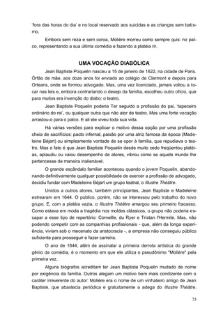 75
„fora das horas do dia‟ e no local reservado aos suicidas e as crianças sem batis-
mo.
Embora sem reza e sem coroa, Molière morreu como sempre quis: no pal-
co, representando a sua última comédia e fazendo a platéia rir.
UMA VOCAÇÃO DIABÓLICA
Jean Baptiste Poquelin nasceu a 15 de janeiro de 1622, na cidade de Paris.
Órfão de mãe, aos doze anos foi enviado ao colégio de Clermont e depois para
Orleans, onde se formou advogado. Mas, uma vez licenciado, jamais voltou a to-
car nas leis e, embora contrariando o desejo da família, escolheu outro ofício, que
para muitos era invenção do diabo: o teatro.
Jean Baptiste Poquelin poderia Ter seguido a profissão do pai, „tapeceiro
ordinário do rei‟, ou qualquer outra que não ator de teatro. Mas uma forte vocação
arrastou-o para o palco. E ali ele viveu toda sua vida.
Há várias versões para explicar o motivo dessa opção por uma profissão
cheia de sacrifícios: pacto infernal, paixão por uma atriz famosa da época (Made-
leine Béjart) ou simplesmente vontade de se opor à família, que repudiava o tea-
tro. Mas o fato é que Jean Baptiste Poquelin desde muito cedo freqüentou platéi-
as, aplaudiu ou vaiou desempenho de atores, vibrou como se aquele mundo lhe
pertencesse de maneira inalienável.
O grande escândalo familiar aconteceu quando o jovem Poquelin, abando-
nando definitivamente qualquer possibilidade de exercer a profissão de advogado,
decidiu fundar com Madeleine Béjart um grupo teatral, o Illustre Théâtre.
Unidos a outros atores, também principiantes, Jean Baptiste e Madeleine
estrearam em 1644. O público, porém, não se interessou pelo trabalho do novo
grupo. E, com a platéia vazia, o Illustre Théâtre amargou seu primeiro fracasso.
Como estava em moda a tragédia nos moldes clássicos, o grupo não poderia es-
capar a esse tipo de repertório: Corneille, du Ryer e Tristan l'Hermite. Mas, não
podendo competir com as companhias profissionais - que, além da longa experi-
ência, viviam sob o mecenato da aristocracia -, a empresa não conseguiu público
suficiente para prosseguir e fazer carreira.
O ano de 1644, além de assinalar a primeira derrota artística do grande
gênio da comédia, é o momento em que ele utiliza o pseudônimo "Molière" pela
primeira vez.
Alguns biógrafos acreditam ter Jean Baptiste Poquelin mudado de nome
por exigência da família. Outros alegam um motivo bem mais condizente com o
caráter irreverente do autor: Molière era o nome de um vinhateiro amigo de Jean
Baptiste, que abastecia periódica e gratuitamente a adega do Illustre Théâtre.
 