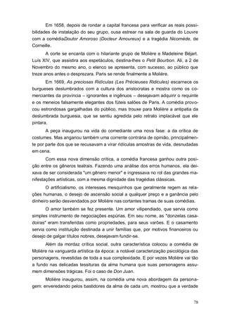 78
Em 1658, depois de rondar a capital francesa para verificar as reais possi-
bilidades de instalação do seu grupo, ousa estrear na sala de guarda do Louvre
com a comédiaDoutor Amoroso (Docteur Amoureux) e a tragédia Nicomède, de
Corneille.
A corte se encanta com o hilariante grupo de Molière e Madeleine Béjart.
Luís XIV, que assistira aos espetáculos, destina-lhes o Petit Bourbon. Ali, a 2 de
Novembro do mesmo ano, o elenco se apresenta, com sucesso, ao público que
treze anos antes o desprezara. Paris se rende finalmente a Molière.
Em 1669, As preciosas Ridículas (Les Précieuses Ridicules) escarnece os
burgueses deslumbrados com a cultura dos aristocratas e mostra como os co-
merciantes da província – ignorantes e ingênuos – desejavam adquirir o requinte
e os meneios falsamente elegantes dos fúteis salões de Paris. A comédia provo-
cou estrondosas gargalhadas do público, mas trouxe para Molière a antipatia da
deslumbrada burguesia, que se sentiu agredida pelo retrato implacável que ele
pintara.
A peça inaugurou na vida do comediante uma nova fase: a da crítica de
costumes. Mas angariou também uma corrente contrária de opinião, principalmen-
te por parte dos que se recusavam a virar ridículas amostras de vida, desnudadas
em cena.
Com essa nova dimensão crítica, a comédia francesa ganhou outra posi-
ção entre os gêneros teatrais. Fazendo uma análise dos erros humanos, ela dei-
xava de ser considerada "um gênero menor" e ingressava no rol das grandes ma-
nifestações artísticas, com a mesma dignidade das tragédias clássicas.
O artificialismo, os interesses mesquinhos que geralmente regem as rela-
ções humanas, o desejo de ascensão social a qualquer preço e a ganância pelo
dinheiro serão desvendados por Molière nas cortantes tramas de suas comédias.
O amor também se fez presente. Um amor vilipendiado, que servia como
simples instrumento de negociações espúrias. Em seu nome, as "donzelas casa-
doiras" eram transferidas como propriedades, para seus varões. E o casamento
servia como instituição destinada a unir famílias que, por motivos financeiros ou
desejo de galgar títulos nobres, desejavam fundir-se.
Além da mordaz crítica social, outra característica colocou a comédia de
Molière na vanguarda artística da época: a notável caracterização psicológica das
personagens, revestidas de toda a sua complexidade. E por vezes Molière vai tão
a fundo nas delicadas tessituras da alma humana que suas personagens assu-
mem dimensões trágicas. Foi o caso de Don Juan.
Molière inaugurou, assim, na comédia uma nova abordagem da persona-
gem: enveredando pelos bastidores da alma de cada um, mostrou que a verdade
 