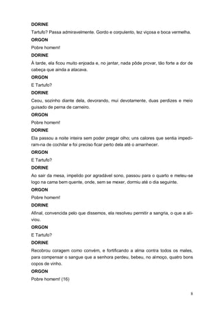 8
DORINE
Tartufo? Passa admiravelmente. Gordo e corpulento, tez viçosa e boca vermelha.
ORGON
Pobre homem!
DORINE
À tarde, ela ficou muito enjoada e, no jantar, nada pôde provar, tão forte a dor de
cabeça que ainda a atacava.
ORGON
E Tartufo?
DORINE
Ceou, sozinho diante dela, devorando, mui devotamente, duas perdizes e meio
guisado de perna de carneiro.
ORGON
Pobre homem!
DORINE
Ela passou a noite inteira sem poder pregar olho; uns calores que sentia impedi-
ram-na de cochilar e foi preciso ficar perto dela até o amanhecer.
ORGON
E Tartufo?
DORINE
Ao sair da mesa, impelido por agradável sono, passou para o quarto e meteu-se
logo na cama bem quente, onde, sem se mexer, dormiu até o dia seguinte.
ORGON
Pobre homem!
DORINE
Afinal, convencida pelo que dissemos, ela resolveu permitir a sangria, o que a ali-
viou.
ORGON
E Tartufo?
DORINE
Recobrou coragem como convém, e fortificando a alma contra todos os males,
para compensar o sangue que a senhora perdeu, bebeu, no almoço, quatro bons
copos de vinho.
ORGON
Pobre homem! (16)
 