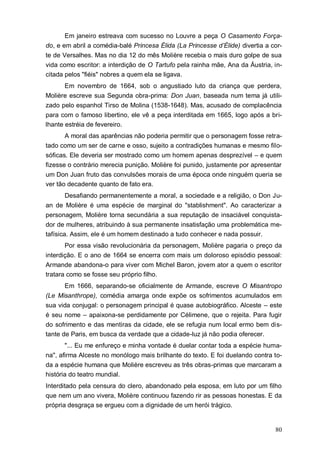80
Em janeiro estreava com sucesso no Louvre a peça O Casamento Força-
do, e em abril a comédia-balé Princesa Élida (La Princesse d’Élide) divertia a cor-
te de Versalhes. Mas no dia 12 do mês Molière recebia o mais duro golpe de sua
vida como escritor: a interdição de O Tartufo pela rainha mãe, Ana da Áustria, in-
citada pelos "fiéis" nobres a quem ela se ligava.
Em novembro de 1664, sob o angustiado luto da criança que perdera,
Molière escreve sua Segunda obra-prima: Don Juan, baseada num tema já utili-
zado pelo espanhol Tirso de Molina (1538-1648). Mas, acusado de complacência
para com o famoso libertino, ele vê a peça interditada em 1665, logo após a bri-
lhante estréia de fevereiro.
A moral das aparências não poderia permitir que o personagem fosse retra-
tado como um ser de carne e osso, sujeito a contradições humanas e mesmo filo-
sóficas. Ele deveria ser mostrado como um homem apenas desprezível – e quem
fizesse o contrário merecia punição. Molière foi punido, justamente por apresentar
um Don Juan fruto das convulsões morais de uma época onde ninguém queria se
ver tão decadente quanto de fato era.
Desafiando permanentemente a moral, a sociedade e a religião, o Don Ju-
an de Molière é uma espécie de marginal do "stablishment". Ao caracterizar a
personagem, Molière torna secundária a sua reputação de insaciável conquista-
dor de mulheres, atribuindo à sua permanente insatisfação uma problemática me-
tafísica. Assim, ele é um homem destinado a tudo conhecer e nada possuir.
Por essa visão revolucionária da personagem, Molière pagaria o preço da
interdição. E o ano de 1664 se encerra com mais um doloroso episódio pessoal:
Armande abandona-o para viver com Michel Baron, jovem ator a quem o escritor
tratara como se fosse seu próprio filho.
Em 1666, separando-se oficialmente de Armande, escreve O Misantropo
(Le Misanthrope), comédia amarga onde expõe os sofrimentos acumulados em
sua vida conjugal: o personagem principal é quase autobiográfico. Alceste – este
é seu nome – apaixona-se perdidamente por Célimene, que o rejeita. Para fugir
do sofrimento e das mentiras da cidade, ele se refugia num local ermo bem dis-
tante de Paris, em busca da verdade que a cidade-luz já não podia oferecer.
"... Eu me enfureço e minha vontade é duelar contar toda a espécie huma-
na", afirma Alceste no monólogo mais brilhante do texto. E foi duelando contra to-
da a espécie humana que Molière escreveu as três obras-primas que marcaram a
história do teatro mundial.
Interditado pela censura do clero, abandonado pela esposa, em luto por um filho
que nem um ano vivera, Molière continuou fazendo rir as pessoas honestas. E da
própria desgraça se ergueu com a dignidade de um herói trágico.
 