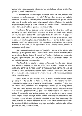 82
quando este é desmascarado, não admite sua expulsão do seio da família. Mas,
quem é de fato o senhor Tartufo?
La Bruyère definiu a personagem de Molière como "um falso devoto que se
apresenta como ateu quando o rei é ateu". Tartufo não é somente um hipócrita
ambicioso, um beato de sacristia pronto a usufruir das facilidades que lhe oferece
o burguês Orgon. Se assim fosse, teria esposado a jovem Mariane. Sua ambição
é bloqueada pelo desejo de Elmire – mulher de Orgon -, o que faz dele uma figura
mais patética e contraditória que a de um simples vilão.
Inicialmente Tartufo aparece como aventureiro disposto a tirar partido da
admiração de Orgon. Preocupado em salvar sua alma, o burguês vê em Tartufo
um ser puro, capaz de lhe obter a salvação eterna. No transcorrer da peça, po-
rém, o falso beato deixa de ser um simples aventureiro para se transformar numa
personagem complexa, plena de contradições. Segundo o crítico Sábato Magaldi,
"embora Tartufo precisasse utilizar toda a liguagem hipócrita para aproximar-se
de Elmire, a inclinação por ela representava a sua verdade secreta, contrária a
todas as conveniências".
O comportamento contraditório de Tartufo faz com que atraia sobre si a in-
disposição quase geral da família Orgon: Elmire é arisca às suas investidas; Mari-
ane o detesta; Damis, filho de Orgon, vê em Tartufo o retrato de um oportunista,
reagindo impulsivamente contra ele; Dorina, a criada, o despreza e vê nele com
sua "sabedoria popular", um impostor.
Mas Tartufo tem a seu favor a cega confiança do dono da casa e de sua
mãe, a senhora Pernelle. Em meio aos antagonistas, Cleanto, cunhado de Orgon,
surge como porta-voz do "bom senso", o "raisonneur" que exprime na peça "os
valores racionais que Molière pretendia apoiar, chamando inclusive a atenção de
Orgon para a circunstância de que vivem num reino e num tempo em que nada se
consegue pela violência".
Orgon está como se possuído por Tartufo. Assim, ele enfrenta tudo e todos
que estejam contra ele. Roger Planchon, diretor do Théâtre National Populaire,
viu nessa relação traços de uma atração homossexual inconsciente. O crítico Dé-
cio Almeida Prado, contrário a essa interpretação, afirmou que "se a cegueira de
Orgon é ou não produto de uma paixão homossexual, apenas seu psicanalista –
caso existisse – poderia elucidar, já que o texto nada diz sobre suas motivações
ocultas. O escândalo, para Molière, está no fato de alguém, em vez de pensar
com a própria cabeça, entregar a outro homem o encargo de conduzir sua vida.
Pior ainda: que se submeta, com tanta ingenuidade, a uma visão ascética da exis-
tência, distante das normas correntes da vida social e freqüentemente hipócrita.
Daí a extraordinária importância da peça para a religião e as inflamadas críticas
que recebeu, na época, de Bossuet".
 