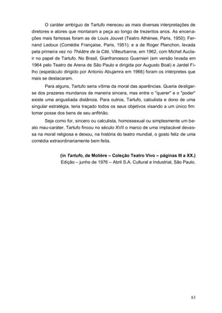 83
O caráter ambíguo de Tartufo mereceu as mais diversas interpretações de
diretores e atores que montaram a peça ao longo de trezentos anos. As encena-
ções mais famosas foram as de Louis Jouvet (Teatro Athénee, Paris, 1950); Fer-
nand Ledoux (Comédie Française, Paris, 1951); e a de Roger Planchon, levada
pela primeira vez no Théâtre de la Cité, Villeurbanne, em 1962, com Michel Aucla-
ir no papel de Tartufo. No Brasil, Gianfrancesco Guarnieri (em versão levada em
1964 pelo Teatro de Arena de São Paulo e dirigida por Augusto Boal) e Jardel Fi-
lho (espetáculo dirigido por Antonio Abujamra em 1966) foram os intérpretes que
mais se destacaram.
Para alguns, Tartufo seria vítima da moral das aparências. Queria desligar-
se dos prazeres mundanos de maneira sincera, mas entre o "querer" e o "poder"
existe uma angustiada distância. Para outros, Tartufo, calculista e dono de uma
singular estratégia, teria traçado todos os seus objetivos visando a um único fim:
tomar posse dos bens de seu anfitrião.
Seja como for, sincero ou calculista, homossexual ou simplesmente um be-
ato mau-caráter, Tartufo fincou no século XVII o marco de uma implacável devas-
sa na moral religiosa e deixou, na história do teatro mundial, o gosto feliz de uma
comédia extraordinariamente bem feita.
(in Tartufo, de Molière – Coleção Teatro Vivo – páginas III a XX.)
Edição – junho de 1976 – Abril S.A. Cultural e Industrial, São Paulo.
 