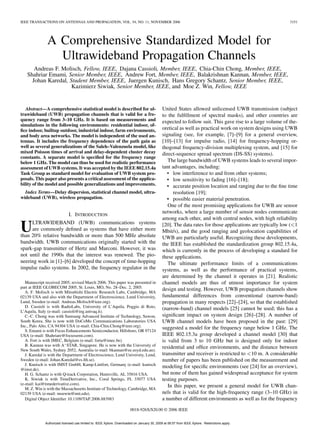 IEEE TRANSACTIONS ON ANTENNAS AND PROPAGATION, VOL. 54, NO. 11, NOVEMBER 2006 3151
A Comprehensive Standardized Model for
Ultrawideband Propagation Channels
Andreas F. Molisch, Fellow, IEEE, Dajana Cassioli, Member, IEEE, Chia-Chin Chong, Member, IEEE,
Shahriar Emami, Senior Member, IEEE, Andrew Fort, Member, IEEE, Balakrishnan Kannan, Member, IEEE,
Johan Karedal, Student Member, IEEE, Juergen Kunisch, Hans Gregory Schantz, Senior Member, IEEE,
Kazimierz Siwiak, Senior Member, IEEE, and Moe Z. Win, Fellow, IEEE
Abstract—A comprehensive statistical model is described for ul-
trawideband (UWB) propagation channels that is valid for a fre-
quency range from 3–10 GHz. It is based on measurements and
simulations in the following environments: residential indoor, of-
ﬁce indoor, builtup outdoor, industrial indoor, farm environments,
and body area networks. The model is independent of the used an-
tennas. It includes the frequency dependence of the path gain as
well as several generalizations of the Saleh–Valenzuela model, like
mixed Poisson times of arrival and delay-dependent cluster decay
constants. A separate model is speciﬁed for the frequency range
below 1 GHz. The model can thus be used for realistic performance
assessment of UWB systems. It was accepted by the IEEE 802.15.4a
Task Group as standard model for evaluation of UWB system pro-
posals. This paper also presents a critical assessment of the applica-
bility of the model and possible generalizations and improvements.
Index Terms—Delay dispersion, statistical channel model, ultra-
wideband (UWB), wireless propagation.
I. INTRODUCTION
ULTRAWIDEBAND (UWB) communications systems
are commonly deﬁned as systems that have either more
than 20% relative bandwidth or more than 500 MHz absolute
bandwidth. UWB communications originally started with the
spark-gap transmitter of Hertz and Marconi. However, it was
not until the 1990s that the interest was renewed. The pio-
neering work in [1]–[6] developed the concept of time-hopping
impulse radio systems. In 2002, the frequency regulator in the
Manuscript received 2005; revised March 2006. This paper was presented in
part at IEEE GLOBECOM 2005, St. Louis, MO, No. 28–Dec. 2, 2005.
A. F. Molisch is with Mitsubishi Electric Research Labs, Cambridge, MA
02139 USA and also with the Department of Electroscience, Lund University,
Lund, Sweden (e-mail: Andreas.Molisch@ieee.org).
D. Cassioli is with RadioLabs, University of L’Aquila, Poggio di Roio,
L’Aquila, Italy (e-mail: cassioli@ing.univaq.it).
C.-C. Chong was with Samsung Advanced Institute of Technology, Suwon,
South Korea. She is now with DoCoMo Communications Laboratories USA
Inc., Palo Alto, CA 94304 USA (e-mail: Chia-Chin.Chong@ieee.org).
S. Emami is with Focus Enhancements Semiconductor, Hillsboro, OR 97124
USA (e-mail: Shahriare@focussemi.com).
A. Fort is with IMEC, Belgium (e-mail: forta@imec.be).
B. Kannan was with A STAR, Singapore. He is now with the University of
New South Wales, Sydney 2052, Australia (e-mail: bkannan@ee.usyd.edu.au).
J. Karedal is with the Department of Electroscience, Lund University, Lund,
Sweden (e-mail: Johan.Karedal@es.lth.se).
J. Kunisch is with IMST GmbH, Kamp-Lintfort, Germany (e-mail: kunisch
@imst.de).
H. G. Schantz is with Q-track Corporation, Huntsville, AL 35816 USA.
K. Siwiak is with TimeDerivative, Inc., Coral Springs, FL 33077 USA
(e-mail: kai@timederivative.com).
M. Z. Win is with the Massachusetts Institute of Technology, Cambridge, MA
02139 USA (e-mail: moewin@mit.edu).
Digital Object Identiﬁer 10.1109/TAP.2006.883983
United States allowed unlicensed UWB transmission (subject
to the fulﬁllment of spectral masks), and other countries are
expected to follow suit. This gave rise to a large volume of the-
oretical as well as practical work on system designs using UWB
signaling (see, for example, [7]–[9] for a general overview,
[10]–[13] for impulse radio, [14] for frequency-hopping or-
thogonal frequency-division multiplexing system, and [15] for
direct-sequence spread spectrum (DS-SS) systems).
The large bandwidth of UWB systems leads to several impor-
tant advantages, including:
• low interference to and from other systems;
• low sensitivity to fading [16]–[18];
• accurate position location and ranging due to the ﬁne time
resolution [19];
• possible easier material penetration.
One of the most promising applications for UWB are sensor
networks, where a large number of sensor nodes communicate
among each other, and with central nodes, with high reliability
[20]. The data rates for those applications are typically low ( 1
Mbit/s), and the good ranging and geolocation capabilities of
UWB are particularly useful. Recognizing these developments,
the IEEE has established the standardization group 802.15.4a,
which is currently in the process of developing a standard for
these applications.
The ultimate performance limits of a communications
systems, as well as the performance of practical systems,
are determined by the channel it operates in [21]. Realistic
channel models are thus of utmost importance for system
design and testing. However, UWB propagation channels show
fundamental differences from conventional (narrow-band)
propagation in many respects [22]–[24], so that the established
(narrow-band) channel models [25] cannot be used; this has a
signiﬁcant impact on system design [26]–[28]. A number of
UWB channel models have been proposed in the past: [29]
suggested a model for the frequency range below 1 GHz. The
IEEE 802.15.3a group developed a channel model [30] that
is valid from 3 to 10 GHz but is designed only for indoor
residential and ofﬁce environments, and the distance between
transmitter and receiver is restricted to 10 m. A considerable
number of papers has been published on the measurement and
modeling for speciﬁc environments (see [24] for an overview),
but none of them has gained widespread acceptance for system
testing purposes.
In this paper, we present a general model for UWB chan-
nels that is valid for the high-frequency range (3–10 GHz) in
a number of different environments as well as for the frequency
0018-926X/$20.00 © 2006 IEEE
Authorized licensed use limited to: IEEE Xplore. Downloaded on January 30, 2009 at 06:57 from IEEE Xplore. Restrictions apply.
 