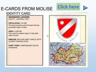 E-CARDS FROM MOLISE
IDENTITY CARD
Click here
GEOGRAPHIC LOCATION:
SOUTH – CENTRAL ITALY
POPULATION: 314,560
The least populous and the least densely
populated region of Italy
AREA: 4,438 KM
The second smallest region in Italy after
Valle d'Aosta
EMBLEM: RED AND GREY SHIELD WITH
A EIGHT POINTED STAR
CHIEF TOWN: CAMPOBASSO (49,434
inhabitants)
 