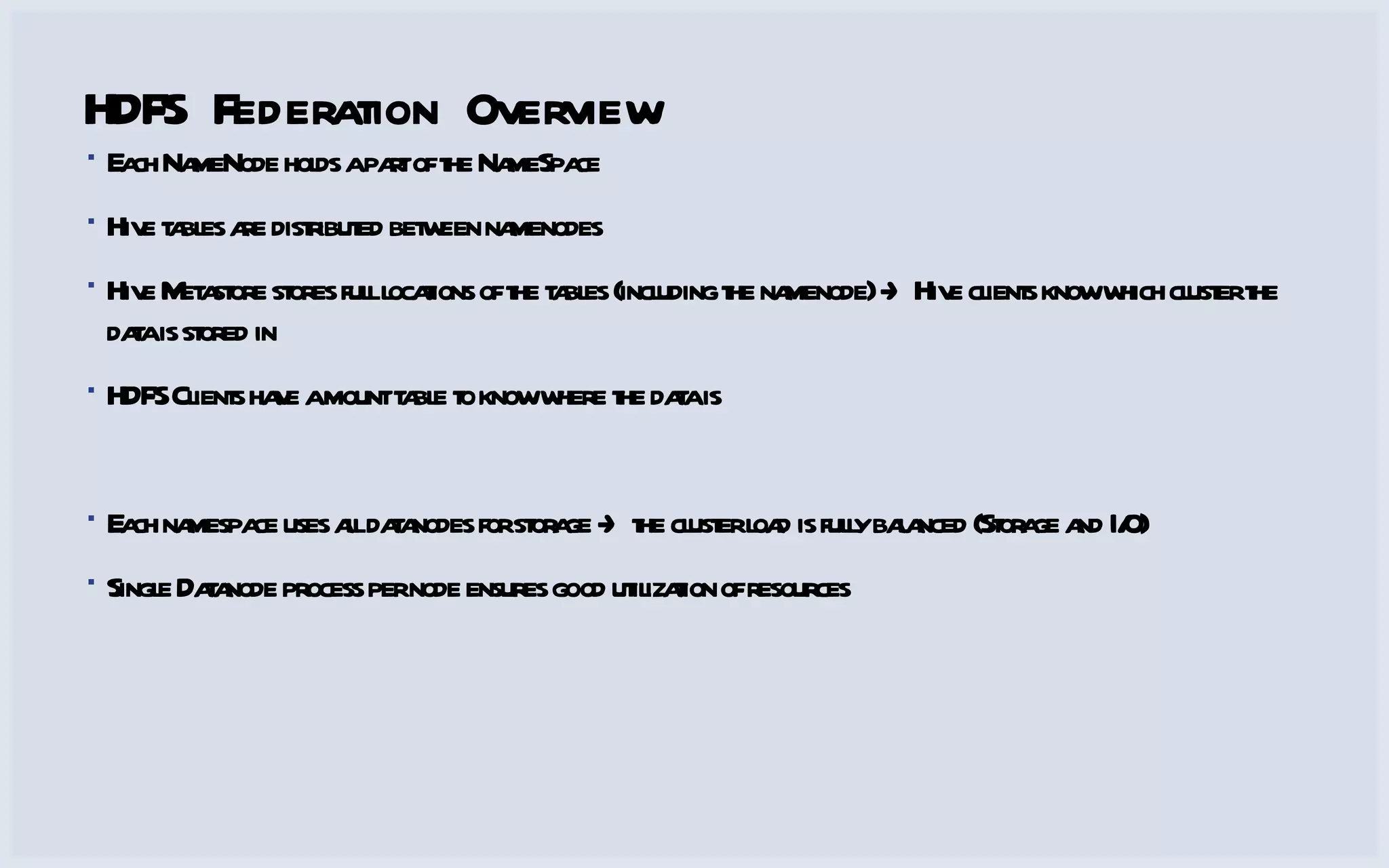 HDFS Federation Overview Each NameNode holds a part of the NameSpace Hive tables are distributed between namenodes Hive Metastore stores full locations of the tables (including the namenode) -> Hive clients know which cluster the data is stored in HDFS Clients have a mount table to know where the data is Each namespace uses all datanodes for storage -> the cluster load is fully balanced (Storage and I/O) Single Datanode process per node ensures good utilization of resources 