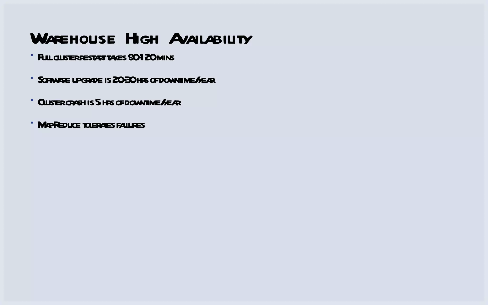 Warehouse High Availability Full cluster restart takes 90-120 mins Software upgrade is 20-30 hrs of downtime/year Cluster crash is 5 hrs of downtime/year MapReduce tolerates failures 