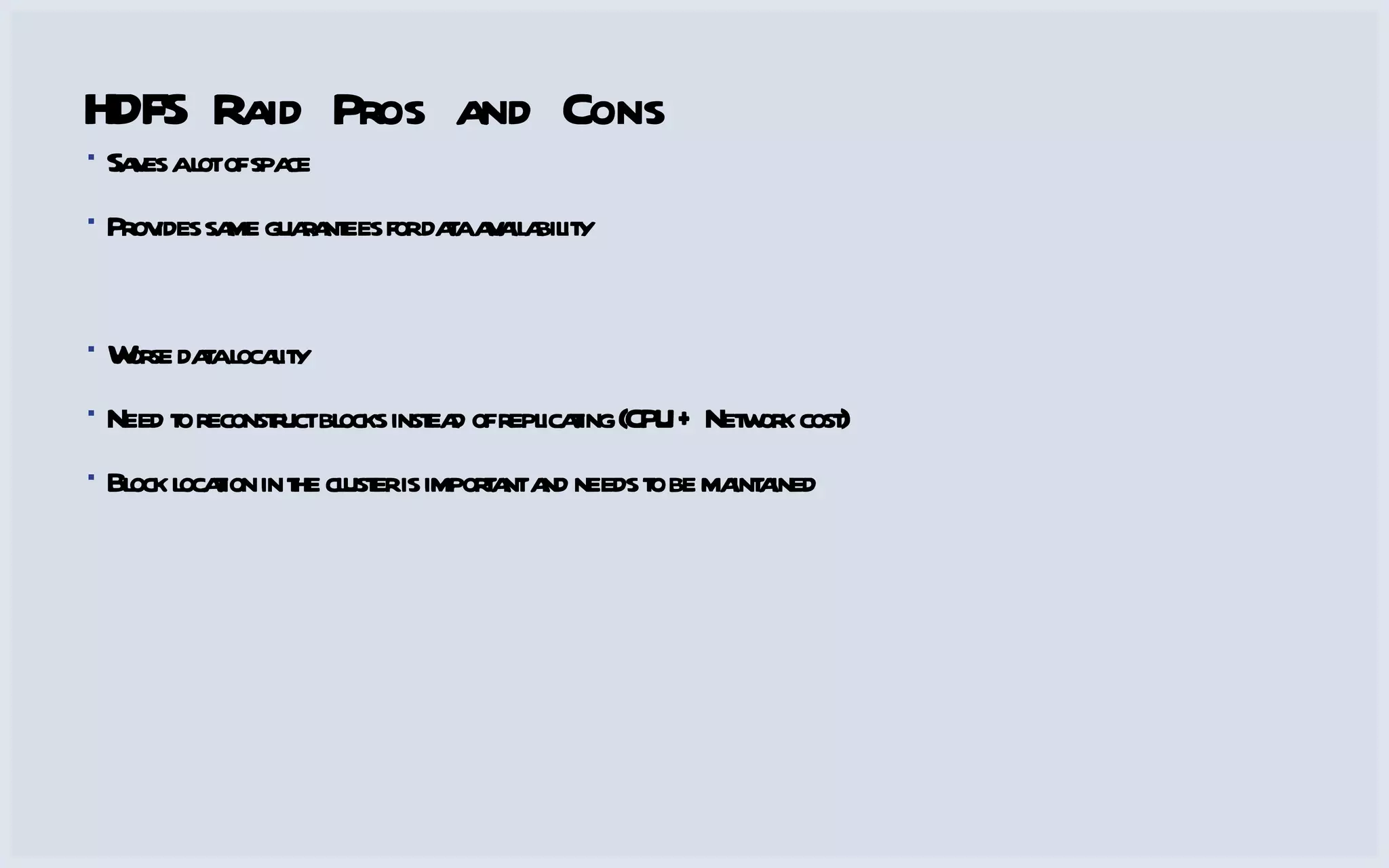 HDFS Raid Pros and Cons Saves a lot of space Provides same guarantees for data availability Worse data locality Need to reconstruct blocks instead of replicating (CPU + Network cost) Block location in the cluster is important and needs to be maintained 