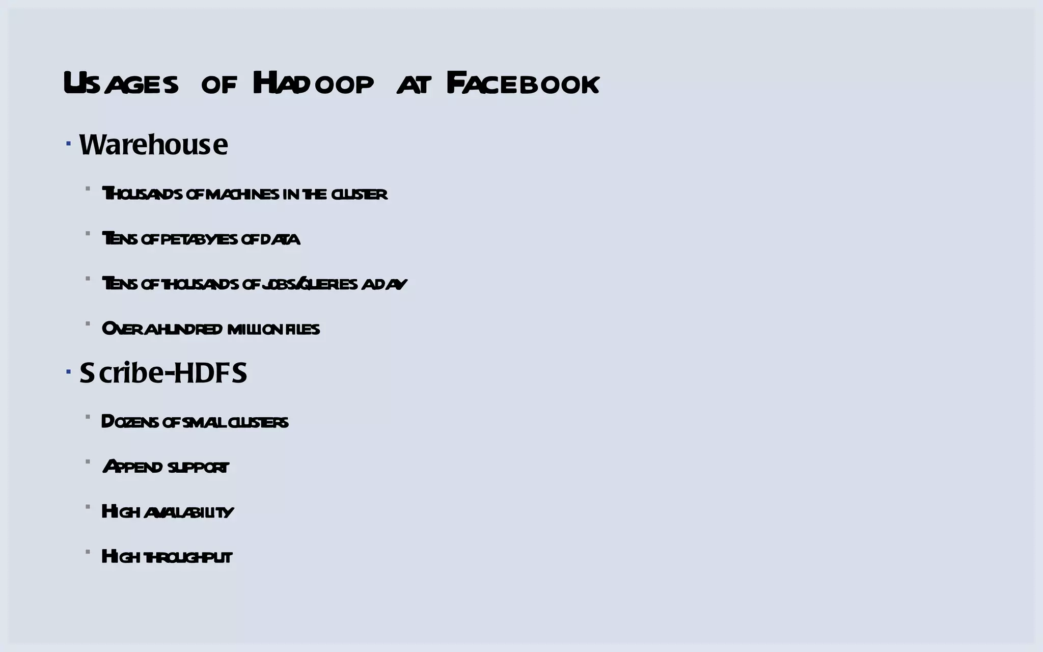 Usages of Hadoop at Facebook Warehouse Thousands of machines in the cluster Tens of petabytes of data Tens of thousands of jobs/queries a day Over a hundred million files Scribe-HDFS Dozens of small clusters Append support High availability High throughput 