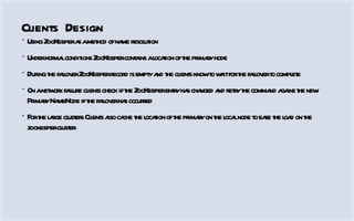 Clients Design Using ZooKeeper as a method of name resolution Under normal conditions ZooKeeper contains a location of the primary node During the failover ZooKeeper record is empty and the clients know to wait for the failover to complete On a network failure clients check if the ZooKeeper entry has changed and retry the command agains the new Primary NameNode if the failover has occurred For the large clusters Clients also cache the location of the primary on the local node to ease the load on the zookeeper cluster 