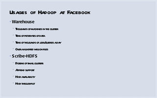 Usages of Hadoop at Facebook Warehouse Thousands of machines in the cluster Tens of petabytes of data Tens of thousands of jobs/queries a day Over a hundred million files Scribe-HDFS Dozens of small clusters Append support High availability High throughput 