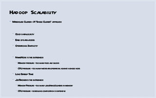Hadoop Scalability Warehouse Cluster - A “Single Cluster” approach Good data locality Ease of data access Operational Simplicity NameNode is the bottleneck Memory pressure - too many files and blocks CPU pressure - too many metadata operations against a single node Long Startup Time JobTracker is the bottleneck Memory Pressure - too many jobs/tasks/counters in memory CPU pressure - scheduling computation is expensive 