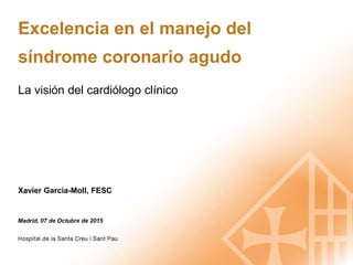 Excelencia en el manejo del
síndrome coronario agudo
La visión del cardiólogo clínico
Madrid, 07 de Octubre de 2015
Xavier Garcia-Moll, FESC
 