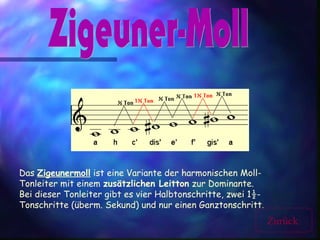 Das Zigeunermoll ist eine Variante der harmonischen Moll-
Tonleiter mit einem zusätzlichen Leitton zur Dominante.
Bei dieser Tonleiter gibt es vier Halbtonschritte, zwei 1½-
Tonschritte (überm. Sekund) und nur einen Ganztonschritt.
Zurück
 
