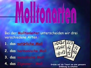 Bei der Molltonleiter unterscheiden wir drei
verschiedene Arten :
1. das natürliche Moll
2. das harmonische Moll
3. das melodische Moll
4. das Zigeuner- Moll Drücke auf die Tonart um eine genauere
Erklärung zu erhalten
 