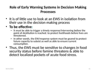 03/11/2025 11
Role of Early Warning Systems in Decision Making
Processes
• It is of little use to look at an EWS in isolation from
their use in the decision making process
• To be effective:
– it must be able to trigger a timely response/intervening before the
point of destitution is reached, to protect livelihoods before lives are
threatened.
– In other words, the EW/response system must be geared to protect
future capacity to subsist as well as able to ensure current
consumption.
• Thus, the EWS must be sensitive to changes in food
security status before famine threatens & able to
detect localized pockets of acute food stress.
 