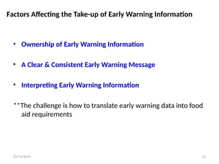 03/11/2025 13
Factors Affecting the Take-up of Early Warning Information
• Ownership of Early Warning Information
• A Clear & Consistent Early Warning Message
• Interpreting Early Warning Information
**The challenge is how to translate early warning data into food
aid requirements
 