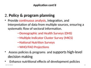 03/11/2025 14
Application cont’d
2. Policy & program planning
• Provide continuous analysis, integration, and
interpretation of data from multiple sources, ensuring a
systematic flow of sectoral information.
–Demographic and Health Surveys (DHS)
–Multiple Indicator Cluster Survey (MICS)
–National Nutrition Surveys
–WHO/FAO Projections
• Assess policies & programs and supports high-level
decision making
• Enhance nutritional effects of development policies
 