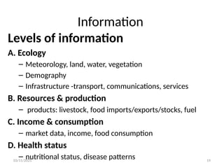 03/11/2025 19
Information
Levels of information
A. Ecology
– Meteorology, land, water, vegetation
– Demography
– Infrastructure -transport, communications, services
B. Resources & production
– products: livestock, food imports/exports/stocks, fuel
C. Income & consumption
– market data, income, food consumption
D. Health status
– nutritional status, disease patterns
 