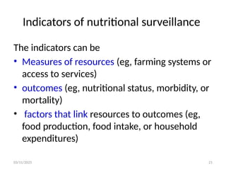 03/11/2025 21
Indicators of nutritional surveillance
The indicators can be
• Measures of resources (eg, farming systems or
access to services)
• outcomes (eg, nutritional status, morbidity, or
mortality)
• factors that link resources to outcomes (eg,
food production, food intake, or household
expenditures)
 