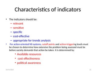 03/11/2025 22
Characteristics of indicators
• The indicators should be:
– relevant
– sensitive
– specific
– cost-effective
– appropriate for trends analysis
• For action-oriented NS systems, cutoff points and action-triggering levels must
be chosen to determine how extensive the problem being assessed must be
before society demands that action be taken. It is determined by:
• Available resources
• cost effectiveness
• political awareness
 