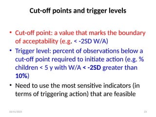 03/11/2025 23
Cut-off points and trigger levels
• Cut-off point: a value that marks the boundary
of acceptability (e.g. < -2SD W/A)
• Trigger level: percent of observations below a
cut-off point required to initiate action (e.g. %
children < 5 y with W/A < -2SD greater than
10%)
• Need to use the most sensitive indicators (in
terms of triggering action) that are feasible
 