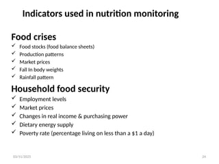 03/11/2025 24
Indicators used in nutrition monitoring
Food crises
 Food stocks (food balance sheets)
 Production patterns
 Market prices
 Fall In body weights
 Rainfall pattern
Household food security
 Employment levels
 Market prices
 Changes in real income & purchasing power
 Dietary energy supply
 Poverty rate (percentage living on less than a $1 a day)
 