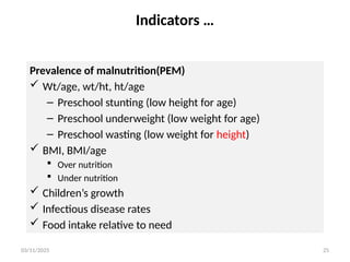 03/11/2025 25
Indicators …
Prevalence of malnutrition(PEM)
 Wt/age, wt/ht, ht/age
– Preschool stunting (low height for age)
– Preschool underweight (low weight for age)
– Preschool wasting (low weight for height)
 BMI, BMI/age
 Over nutrition
 Under nutrition
 Children’s growth
 Infectious disease rates
 Food intake relative to need
 