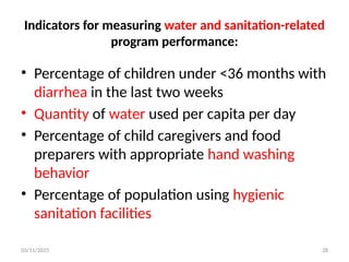 03/11/2025 28
Indicators for measuring water and sanitation-related
program performance:
• Percentage of children under <36 months with
diarrhea in the last two weeks
• Quantity of water used per capita per day
• Percentage of child caregivers and food
preparers with appropriate hand washing
behavior
• Percentage of population using hygienic
sanitation facilities
 