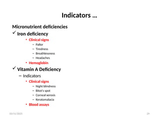 03/11/2025 29
Indicators …
Micronutrient deficiencies
 Iron deficiency
• Clinical signs
– Pallor
– Tiredness
– Breathlessness
– Headaches
• Hemoglobin
 Vitamin A Deficiency
– Indicators
• Clinical signs
– Night blindness
– Bitot’s spot
– Corneal xerosis
– Keratomalacia
• Blood assays
 