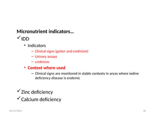 03/11/2025 30
Micronutrient indicators…
IDD
• Indicators
– Clinical signs (goiter and cretinism)
– Urinary assays
– cretinism
• Context where used
– Clinical signs are monitored in stable contexts in areas where iodine
deficiency disease is endemic
Zinc deficiency
Calcium deficiency
 
