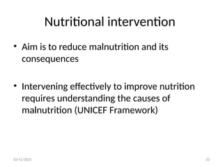 03/11/2025 32
Nutritional intervention
• Aim is to reduce malnutrition and its
consequences
• Intervening effectively to improve nutrition
requires understanding the causes of
malnutrition (UNICEF Framework)
 