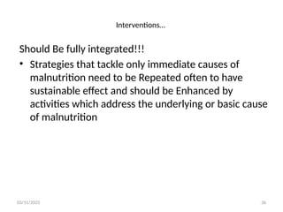 03/11/2025 36
Should Be fully integrated!!!
• Strategies that tackle only immediate causes of
malnutrition need to be Repeated often to have
sustainable effect and should be Enhanced by
activities which address the underlying or basic cause
of malnutrition
Interventions…
 