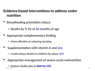 03/11/2025
Evidence-based interventions to address under
nutrition
 Breastfeeding promotion reduce
o Deaths by 9.1% at 36 months of age
 Appropriate complementary feeding
o More effective at reducing stunting
 Supplementation with vitamin A and zinc
o Could reduce deaths in children by about 10%
 Appropriate management of severe acute malnutrition
o Reduce deaths due to SAM by 55% 39
 