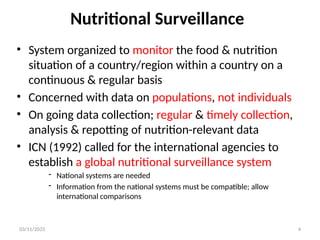 03/11/2025 4
Nutritional Surveillance
• System organized to monitor the food & nutrition
situation of a country/region within a country on a
continuous & regular basis
• Concerned with data on populations, not individuals
• On going data collection; regular & timely collection,
analysis & repotting of nutrition-relevant data
• ICN (1992) called for the international agencies to
establish a global nutritional surveillance system
- National systems are needed
- Information from the national systems must be compatible; allow
international comparisons
 