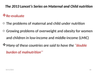 The 2013 Lancet’s Series on Maternal and Child nutrition
Re-evaluate
o The problems of maternal and child under nutrition
o Growing problems of overweight and obesity for women
and children in low-income and middle-income (LMIC)
Many of these countries are said to have the ‘’double
burden of malnutrition’’
03/11/2025 40
 
