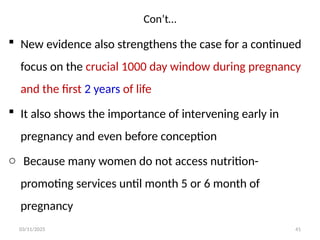 Con’t…
03/11/2025 41
 New evidence also strengthens the case for a continued
focus on the crucial 1000 day window during pregnancy
and the first 2 years of life
 It also shows the importance of intervening early in
pregnancy and even before conception
o Because many women do not access nutrition-
promoting services until month 5 or 6 month of
pregnancy
 