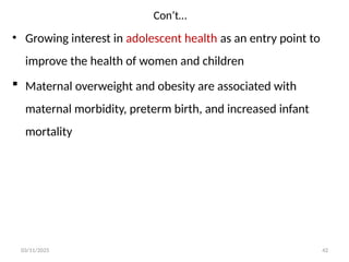 Con’t…
03/11/2025 42
• Growing interest in adolescent health as an entry point to
improve the health of women and children
 Maternal overweight and obesity are associated with
maternal morbidity, preterm birth, and increased infant
mortality
 