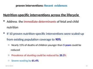 03/11/2025
proven interventions: Recent evidences
Nutrition-specific interventions across the lifecycle
 Address the immediate determinants of fetal and child
nutrition
 If 10 proven nutrition-specific interventions were scaled-up
from existing population coverage to 90%
o Nearly 15% of deaths of children younger than 5 years could be
reduced
o Prevalence of stunting could be reduced by 20.3%
o Severe wasting by 61.4%
43
 