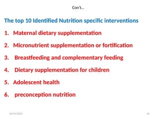 Con’t…
The top 10 Identified Nutrition specific interventions
1. Maternal dietary supplementation
2. Micronutrient supplementation or fortification
3. Breastfeeding and complementary feeding
4. Dietary supplementation for children
5. Adolescent health
6. preconception nutrition
03/11/2025 44
 